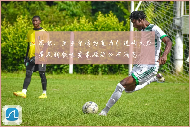塞尔：里克尔梅为皇马引进两大新星及新教练要求延迟公布消息