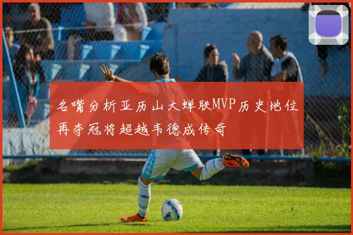 名嘴分析亚历山大蝉联MVP历史地位再夺冠将超越韦德成传奇