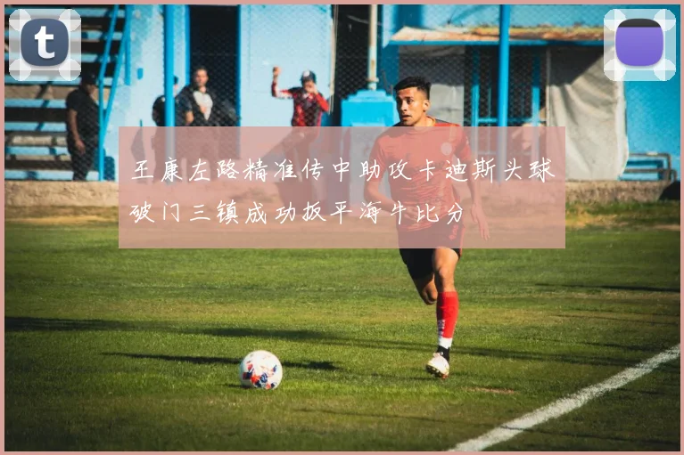 王康左路精准传中助攻卡迪斯头球破门三镇成功扳平海牛比分