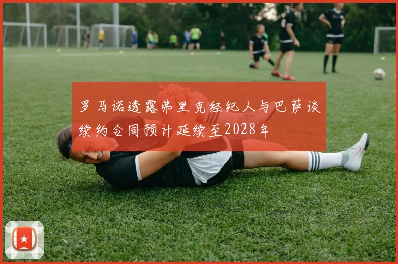 罗马诺透露弗里克经纪人与巴萨谈续约合同预计延续至2028年