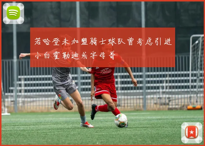 若哈登未加盟骑士球队曾考虑引进小白霍勒迪或字母哥